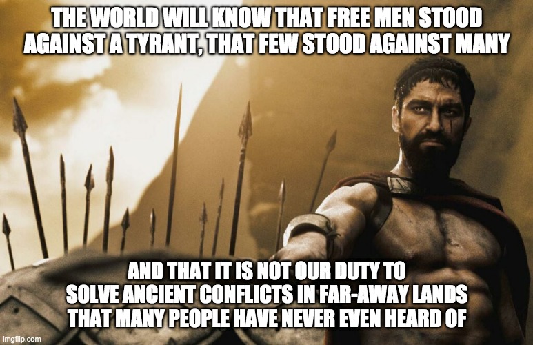 Not Sparta's Duty |  THE WORLD WILL KNOW THAT FREE MEN STOOD AGAINST A TYRANT, THAT FEW STOOD AGAINST MANY; AND THAT IT IS NOT OUR DUTY TO SOLVE ANCIENT CONFLICTS IN FAR-AWAY LANDS THAT MANY PEOPLE HAVE NEVER EVEN HEARD OF | image tagged in politics,war,donald trump,300,middle east | made w/ Imgflip meme maker