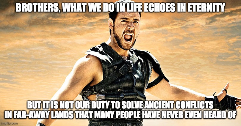 not maximus's duty | BROTHERS, WHAT WE DO IN LIFE ECHOES IN ETERNITY; BUT IT IS NOT OUR DUTY TO SOLVE ANCIENT CONFLICTS IN FAR-AWAY LANDS THAT MANY PEOPLE HAVE NEVER EVEN HEARD OF | image tagged in politics,war,gladiator,donald trump,middle east | made w/ Imgflip meme maker