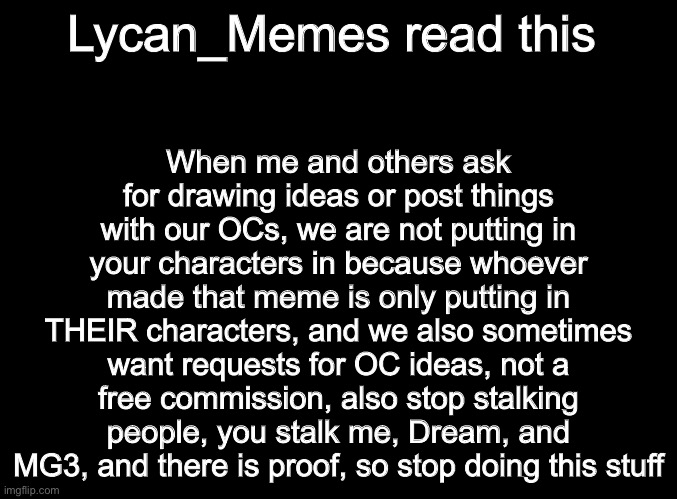 A | When me and others ask for drawing ideas or post things with our OCs, we are not putting in your characters in because whoever made that meme is only putting in THEIR characters, and we also sometimes want requests for OC ideas, not a free commission, also stop stalking people, you stalk me, Dream, and MG3, and there is proof, so stop doing this stuff; Lycan_Memes read this | image tagged in blank black | made w/ Imgflip meme maker