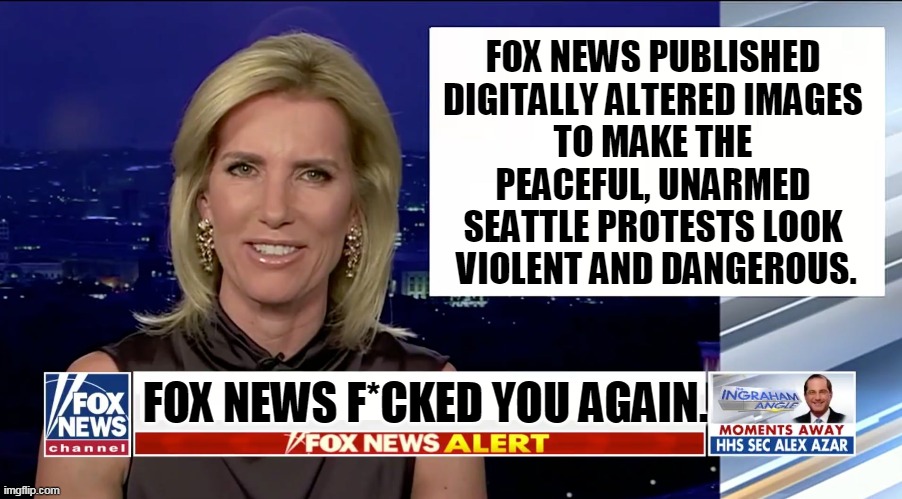 Fox News = Fake News. | FOX NEWS PUBLISHED 
DIGITALLY ALTERED IMAGES 
TO MAKE THE 
PEACEFUL, UNARMED 
SEATTLE PROTESTS LOOK 
VIOLENT AND DANGEROUS. FOX NEWS F*CKED YOU AGAIN. | image tagged in laura ingraham is a blank,fox news,liars,seattle,faux news,fake news | made w/ Imgflip meme maker