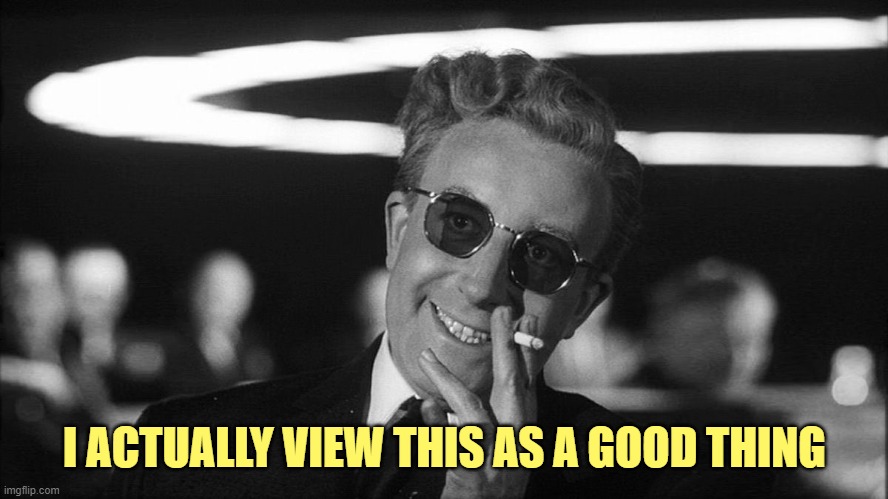 Doctor Strangelove says... | I ACTUALLY VIEW THIS AS A GOOD THING | image tagged in doctor strangelove says | made w/ Imgflip meme maker