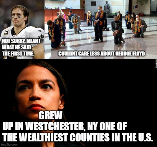 NOT SORRY, MEANT



WHAT HE SAID

THE FIRST TIME.                          COULDNT CARE LESS ABOUT GEORGE FLOYD; GREW UP IN WESTCHESTER, NY ONE OF THE WEALTHIEST COUNTIES IN THE U.S. | image tagged in drew brees,ocasio-cortez super genius,kneeling democrat leadership | made w/ Imgflip meme maker