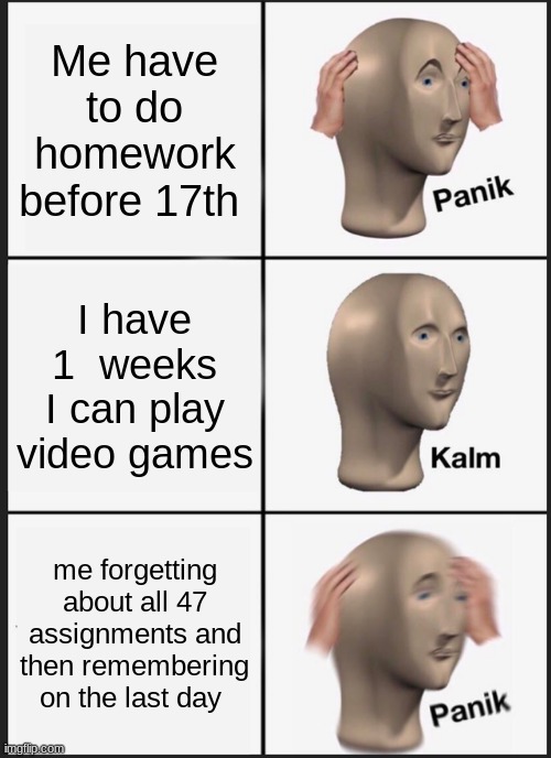 This is for the future so i can look at this if i do forget on the last day or for fun | Me have to do homework before 17th; I have 1  weeks I can play video games; me forgetting about all 47 assignments and then remembering on the last day | image tagged in memes,panik kalm panik | made w/ Imgflip meme maker