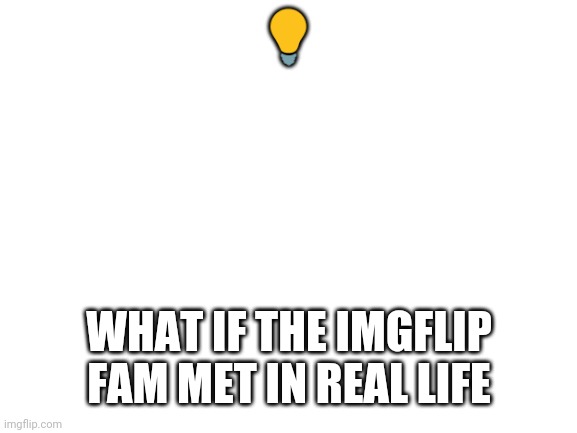 Its an idea | 💡; WHAT IF THE IMGFLIP FAM MET IN REAL LIFE | image tagged in blank white template | made w/ Imgflip meme maker
