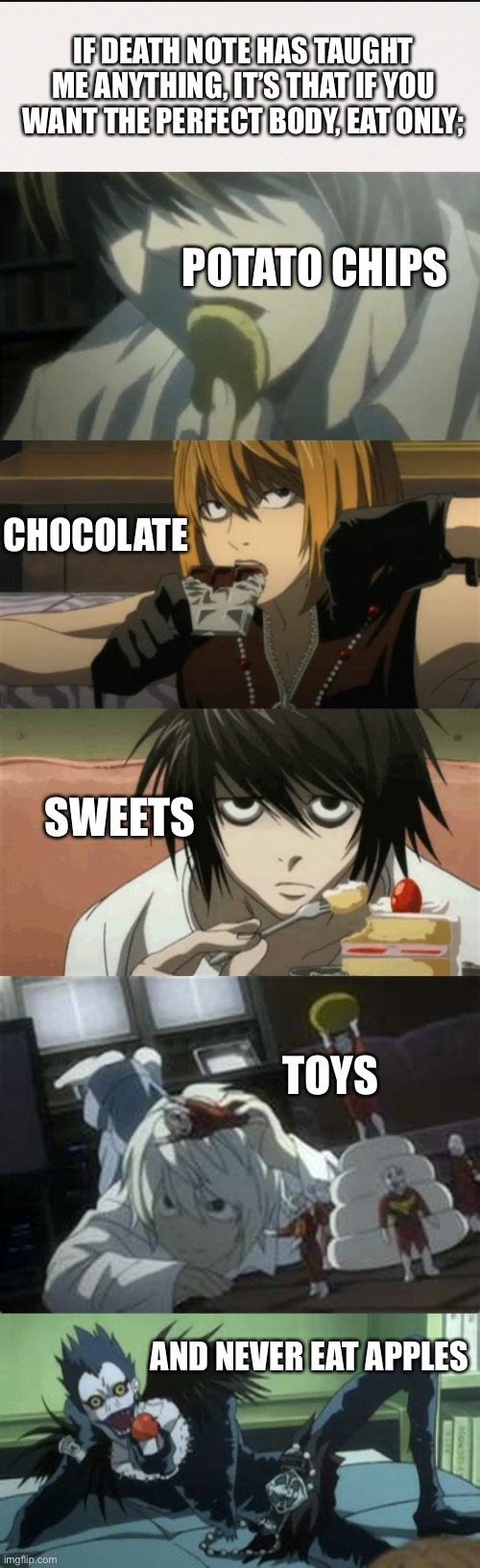 I guess I should try the new diet... | IF DEATH NOTE HAS TAUGHT ME ANYTHING, IT’S THAT IF YOU WANT THE PERFECT BODY, EAT ONLY;; POTATO CHIPS; CHOCOLATE; SWEETS; TOYS; AND NEVER EAT APPLES | image tagged in death note,perfect body,anime,manga,unhealthy,potato chips chocolate sweets toys apples | made w/ Imgflip meme maker