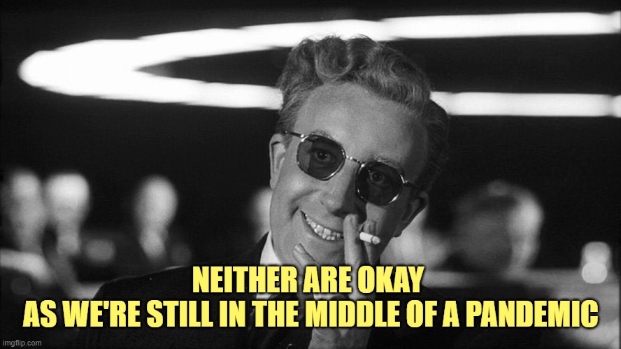 Doctor Strangelove says... | NEITHER ARE OKAY 
AS WE'RE STILL IN THE MIDDLE OF A PANDEMIC | image tagged in doctor strangelove says | made w/ Imgflip meme maker