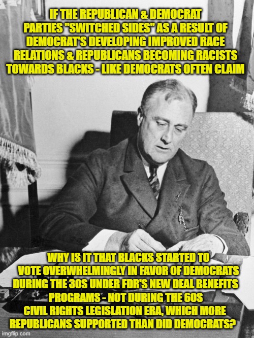 The political parties never "switched sides" Democrats simply learned it was more  profitable to buy votes with handouts. | IF THE REPUBLICAN & DEMOCRAT PARTIES "SWITCHED SIDES" AS A RESULT OF DEMOCRAT'S DEVELOPING IMPROVED RACE RELATIONS & REPUBLICANS BECOMING RACISTS TOWARDS BLACKS - LIKE DEMOCRATS OFTEN CLAIM; WHY IS IT THAT BLACKS STARTED TO VOTE OVERWHELMINGLY IN FAVOR OF DEMOCRATS DURING THE 30S UNDER FDR'S NEW DEAL BENEFITS; PROGRAMS - NOT DURING THE 60S CIVIL RIGHTS LEGISLATION ERA, WHICH MORE REPUBLICANS SUPPORTED THAN DID DEMOCRATS? | image tagged in southern strategy,party switch,democrats,racism,civil rights,george floyd | made w/ Imgflip meme maker