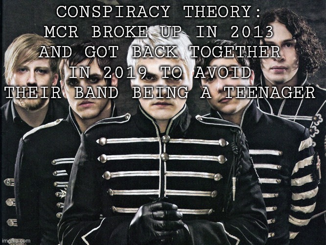 My Chemical Romance | CONSPIRACY THEORY: MCR BROKE UP IN 2013 AND GOT BACK TOGETHER IN 2019 TO AVOID THEIR BAND BEING A TEENAGER | image tagged in my chemical romance | made w/ Imgflip meme maker