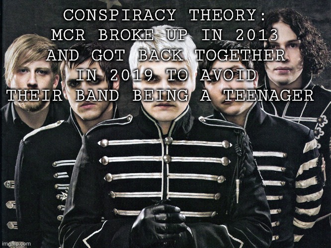 I have solved it!!!! | CONSPIRACY THEORY: MCR BROKE UP IN 2013 AND GOT BACK TOGETHER IN 2019 TO AVOID THEIR BAND BEING A TEENAGER | image tagged in my chemical romance | made w/ Imgflip meme maker