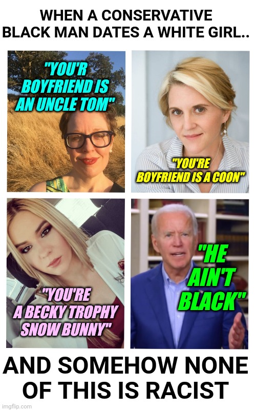 Liberals and Democrats Are Racist Toward Conservative Black Men Dating White Women | WHEN A CONSERVATIVE BLACK MAN DATES A WHITE GIRL.. "YOU'R BOYFRIEND IS AN UNCLE TOM"; "YOU'RE BOYFRIEND IS A COON"; "HE AIN'T BLACK"; "YOU'RE A BECKY TROPHY SNOW BUNNY"; AND SOMEHOW NONE OF THIS IS RACIST | image tagged in racist,black lives matter,conservative,liberal,hypocrisy | made w/ Imgflip meme maker