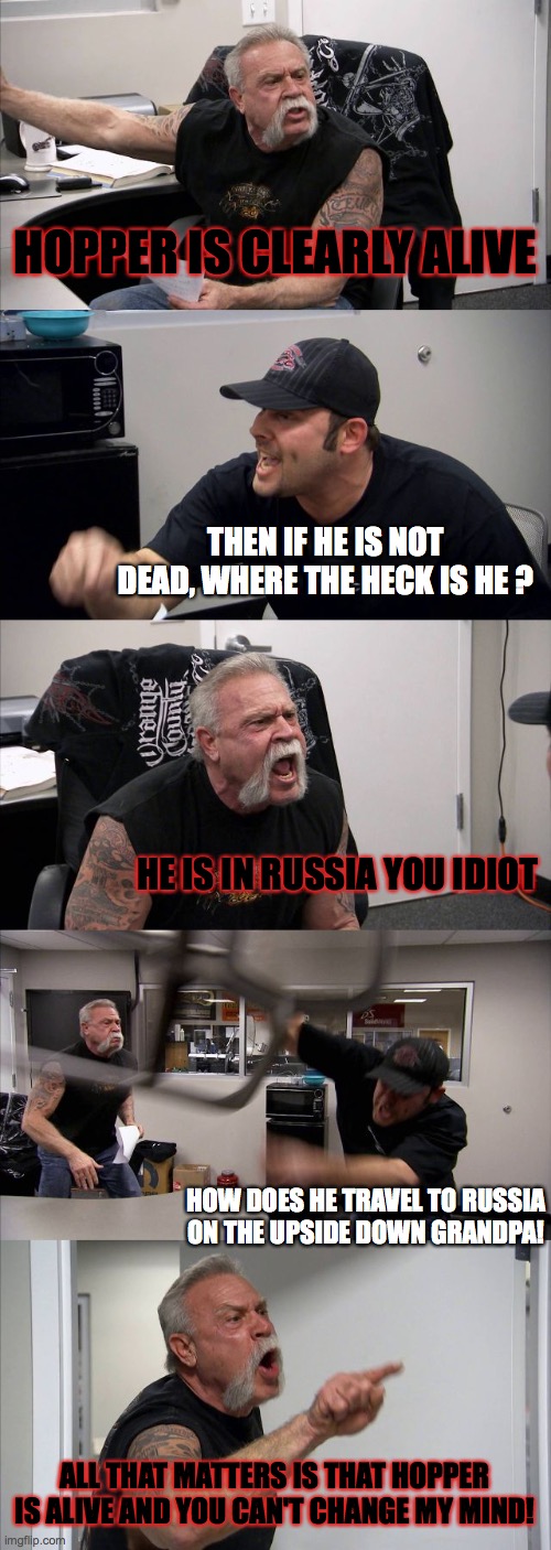 hopper is alive | HOPPER IS CLEARLY ALIVE; THEN IF HE IS NOT DEAD, WHERE THE HECK IS HE ? HE IS IN RUSSIA YOU IDIOT; HOW DOES HE TRAVEL TO RUSSIA ON THE UPSIDE DOWN GRANDPA! ALL THAT MATTERS IS THAT HOPPER IS ALIVE AND YOU CAN'T CHANGE MY MIND! | image tagged in memes,american chopper argument | made w/ Imgflip meme maker