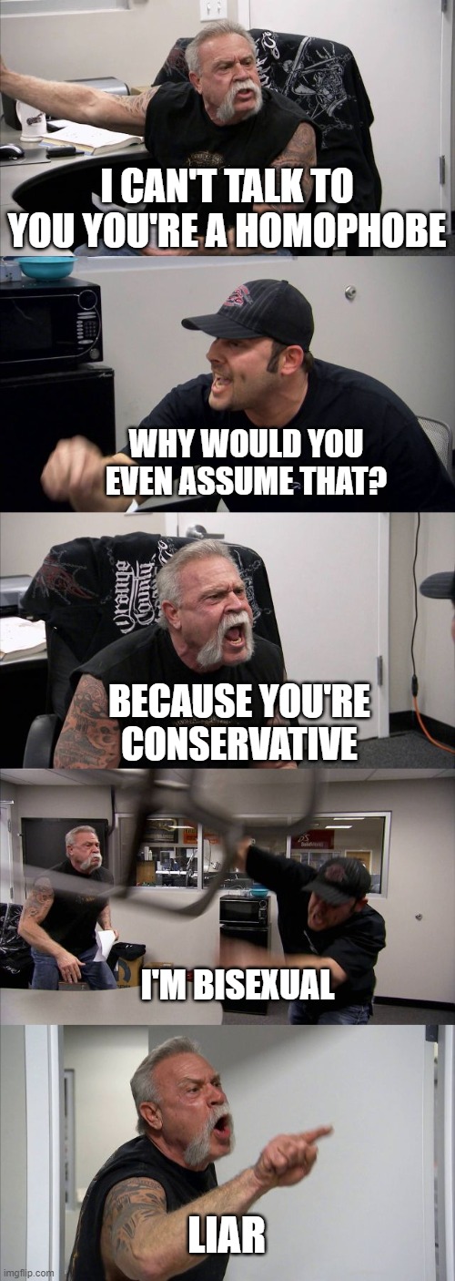 American Chopper Argument | I CAN'T TALK TO YOU YOU'RE A HOMOPHOBE; WHY WOULD YOU EVEN ASSUME THAT? BECAUSE YOU'RE CONSERVATIVE; I'M BISEXUAL; LIAR | image tagged in memes,american chopper argument | made w/ Imgflip meme maker