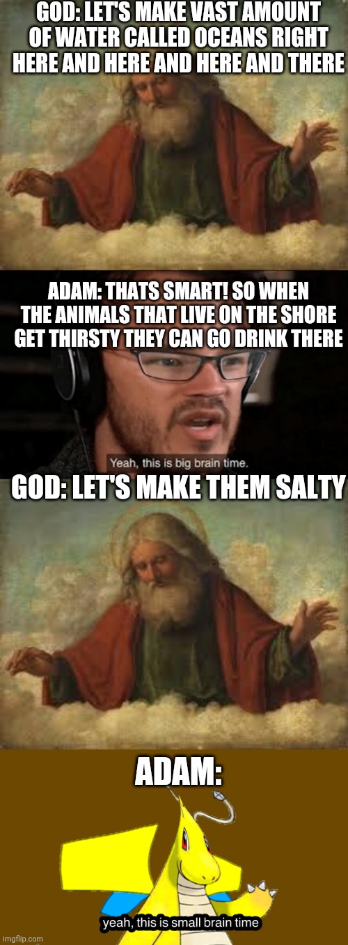GOD: LET'S MAKE VAST AMOUNT OF WATER CALLED OCEANS RIGHT HERE AND HERE AND HERE AND THERE; ADAM: THATS SMART! SO WHEN THE ANIMALS THAT LIVE ON THE SHORE GET THIRSTY THEY CAN GO DRINK THERE; GOD: LET'S MAKE THEM SALTY; ADAM: | image tagged in god,big brain time,small brain tip | made w/ Imgflip meme maker
