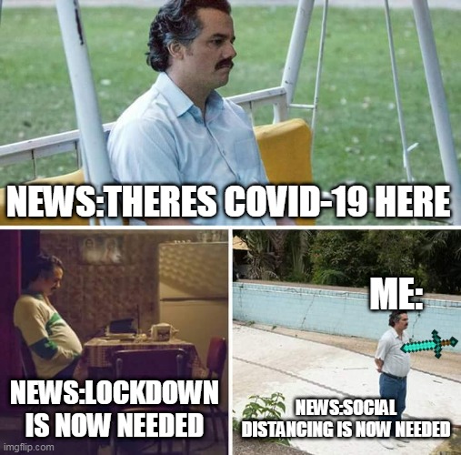 covid 19 | NEWS:THERES COVID-19 HERE; ME:; NEWS:LOCKDOWN IS NOW NEEDED; NEWS:SOCIAL DISTANCING IS NOW NEEDED | image tagged in memes,sad pablo escobar | made w/ Imgflip meme maker