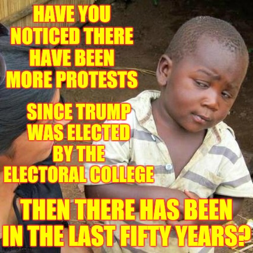 Trump Republicans, Trumpublicans, Broke Everything | HAVE YOU NOTICED THERE HAVE BEEN MORE PROTESTS; SINCE TRUMP WAS ELECTED BY THE ELECTORAL COLLEGE; THEN THERE HAS BEEN IN THE LAST FIFTY YEARS? | image tagged in memes,third world skeptical kid,trump unfit unqualified dangerous,liar in chief,trump protests,protests | made w/ Imgflip meme maker