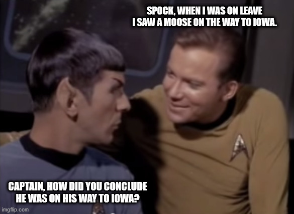 Kirk and Spock | SPOCK, WHEN I WAS ON LEAVE I SAW A MOOSE ON THE WAY TO IOWA. CAPTAIN, HOW DID YOU CONCLUDE HE WAS ON HIS WAY TO IOWA? | image tagged in star trek,captain kirk,mr spock,kirk and spock | made w/ Imgflip meme maker