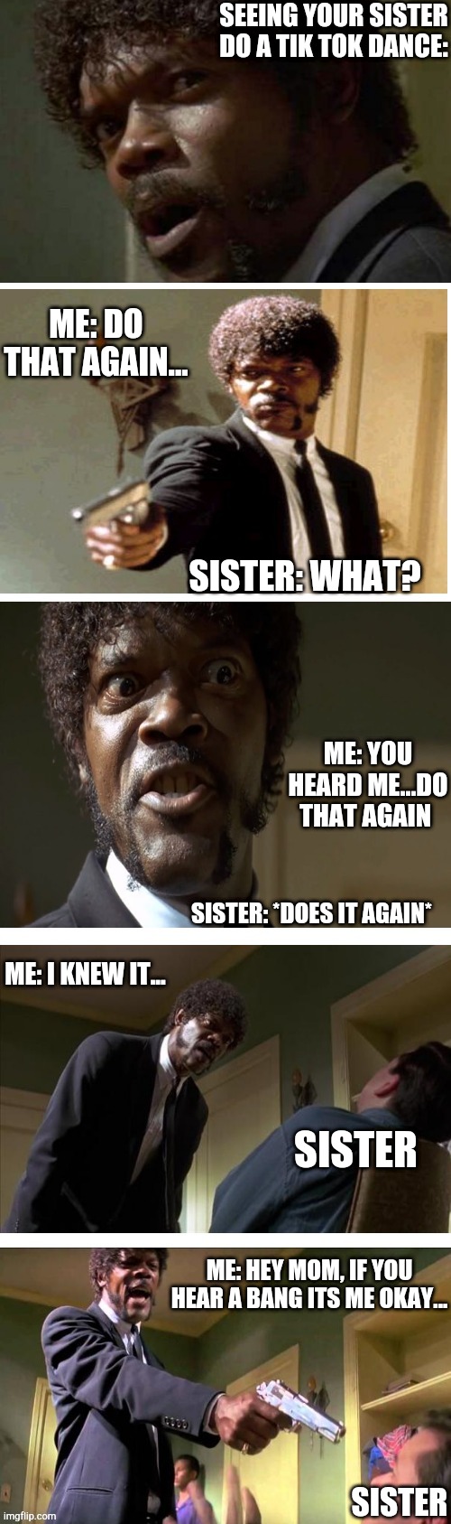 Don't tik tok kids. | SEEING YOUR SISTER DO A TIK TOK DANCE:; ME: DO THAT AGAIN... SISTER: WHAT? ME: YOU HEARD ME...DO THAT AGAIN; SISTER: *DOES IT AGAIN*; ME: I KNEW IT... SISTER; ME: HEY MOM, IF YOU HEAR A BANG ITS ME OKAY... SISTER | image tagged in samuel l jackson,tiktok,funny meme,funny,just stop | made w/ Imgflip meme maker