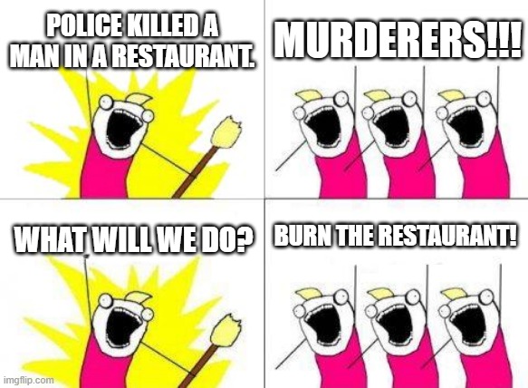 Stupid decisions | POLICE KILLED A MAN IN A RESTAURANT. MURDERERS!!! BURN THE RESTAURANT! WHAT WILL WE DO? | image tagged in memes,what do we want | made w/ Imgflip meme maker