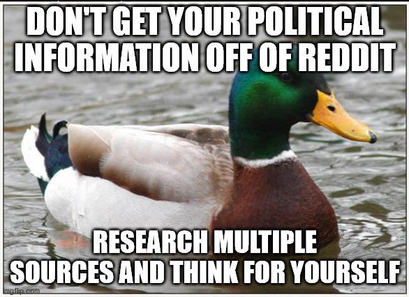 Actual Advice Mallard | DON'T GET YOUR POLITICAL INFORMATION OFF OF REDDIT; RESEARCH MULTIPLE SOURCES AND THINK FOR YOURSELF | image tagged in memes,actual advice mallard | made w/ Imgflip meme maker