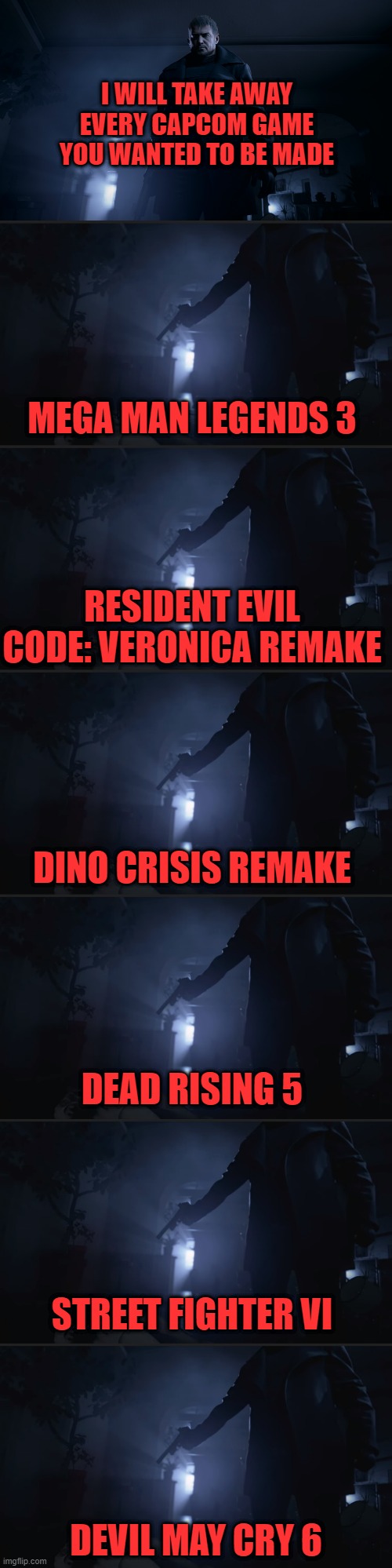 I WILL TAKE AWAY EVERY CAPCOM GAME YOU WANTED TO BE MADE; MEGA MAN LEGENDS 3; RESIDENT EVIL CODE: VERONICA REMAKE; DINO CRISIS REMAKE; DEAD RISING 5; STREET FIGHTER VI; DEVIL MAY CRY 6 | image tagged in capcom,resident evil,megaman,street fighter,devil may cry | made w/ Imgflip meme maker