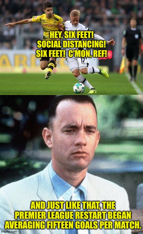 Social distancing | HEY, SIX FEET!
SOCIAL DISTANCING!
SIX FEET!  C'MON, REF! AND JUST LIKE THAT, THE PREMIER LEAGUE RESTART BEGAN AVERAGING FIFTEEN GOALS PER MATCH. | image tagged in forrest gump,soccer | made w/ Imgflip meme maker