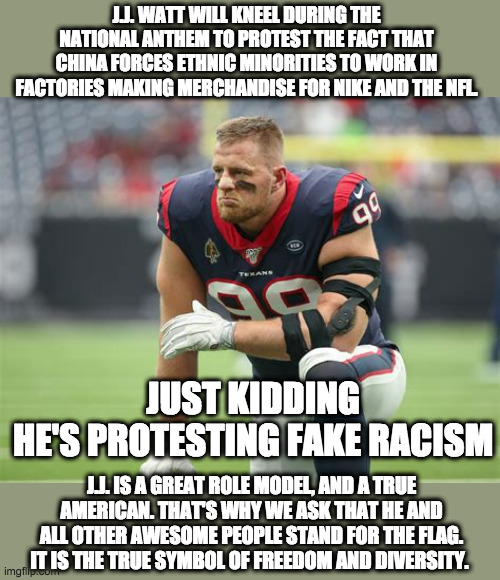 True symbol of freedom, and diversity | J.J. WATT WILL KNEEL DURING THE NATIONAL ANTHEM TO PROTEST THE FACT THAT CHINA FORCES ETHNIC MINORITIES TO WORK IN FACTORIES MAKING MERCHANDISE FOR NIKE AND THE NFL. JUST KIDDING
HE'S PROTESTING FAKE RACISM; J.J. IS A GREAT ROLE MODEL, AND A TRUE AMERICAN. THAT'S WHY WE ASK THAT HE AND ALL OTHER AWESOME PEOPLE STAND FOR THE FLAG. IT IS THE TRUE SYMBOL OF FREEDOM AND DIVERSITY. | image tagged in kneeling,nike,nfl,racism,national anthem,jj watt | made w/ Imgflip meme maker
