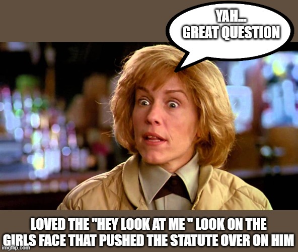 YAH... GREAT QUESTION LOVED THE "HEY LOOK AT ME " LOOK ON THE GIRLS FACE THAT PUSHED THE STATUTE OVER ON HIM | made w/ Imgflip meme maker