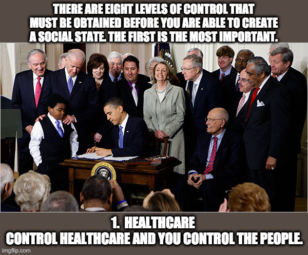 Obamacare signing | THERE ARE EIGHT LEVELS OF CONTROL THAT MUST BE OBTAINED BEFORE YOU ARE ABLE TO CREATE A SOCIAL STATE. THE FIRST IS THE MOST IMPORTANT. 1.  HEALTHCARE 
CONTROL HEALTHCARE AND YOU CONTROL THE PEOPLE. | image tagged in obama,obamacare,rules for radicals,healthcare,nancy pelosi,joe biden | made w/ Imgflip meme maker