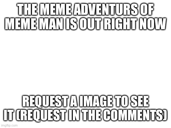 Blank White Template | THE MEME ADVENTURS OF MEME MAN IS OUT RIGHT NOW; REQUEST A IMAGE TO SEE IT (REQUEST IN THE COMMENTS) | image tagged in blank white template | made w/ Imgflip meme maker