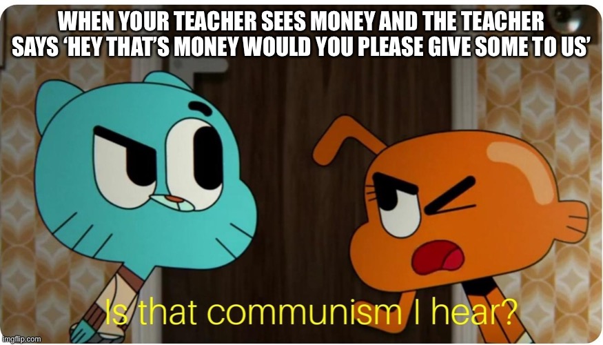 When your teacher sees money | WHEN YOUR TEACHER SEES MONEY AND THE TEACHER SAYS ‘HEY THAT’S MONEY WOULD YOU PLEASE GIVE SOME TO US’ | image tagged in is that communism i hear,communism,meme,memes,teacher,money | made w/ Imgflip meme maker
