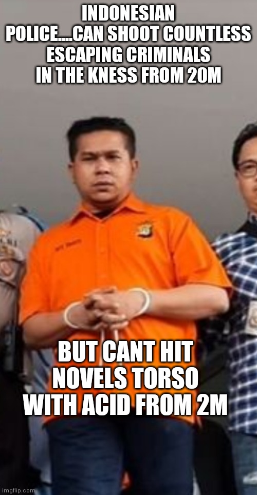 Novel acid attack | INDONESIAN POLICE....CAN SHOOT COUNTLESS ESCAPING CRIMINALS IN THE KNESS FROM 20M; BUT CANT HIT NOVELS TORSO WITH ACID FROM 2M | image tagged in indonesia,indonesian police,novel acid attack | made w/ Imgflip meme maker