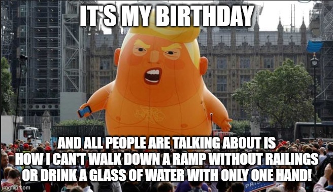 Trump Balloon | IT'S MY BIRTHDAY; AND ALL PEOPLE ARE TALKING ABOUT IS HOW I CAN'T WALK DOWN A RAMP WITHOUT RAILINGS OR DRINK A GLASS OF WATER WITH ONLY ONE HAND! | image tagged in trump balloon | made w/ Imgflip meme maker