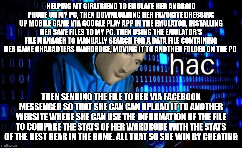 hac | HELPING MY GIRLFRIEND TO EMULATE HER ANDROID PHONE ON MY PC, THEN DOWNLOADING HER FAVORITE DRESSING UP MOBILE GAME VIA GOOGLE PLAY APP IN THE EMULATOR, INSTALLING HER SAVE FILES TO MY PC. THEN USING THE EMULATOR'S FILE MANAGER TO MANUALLY SEARCH FOR A DATA FILE CONTAINING HER GAME CHARACTERS WARDROBE, MOVING IT TO ANOTHER FOLDER ON THE PC; THEN SENDING THE FILE TO HER VIA FACEBOOK MESSENGER SO THAT SHE CAN CAN UPLOAD IT TO ANOTHER WEBSITE WHERE SHE CAN USE THE INFORMATION OF THE FILE TO COMPARE THE STATS OF HER WARDROBE WITH THE STATS OF THE BEST GEAR IN THE GAME. ALL THAT SO SHE WIN BY CHEATING | image tagged in hac | made w/ Imgflip meme maker