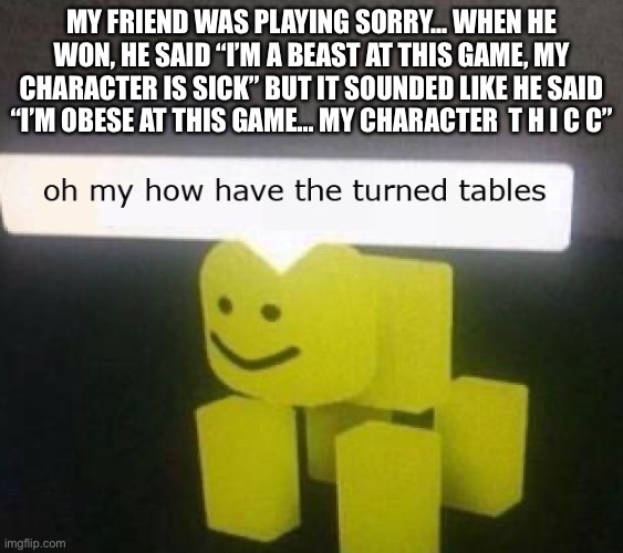 THICCNESS_OVERLOAD | MY FRIEND WAS PLAYING SORRY... WHEN HE WON, HE SAID “I’M A BEAST AT THIS GAME, MY CHARACTER IS SICK” BUT IT SOUNDED LIKE HE SAID “I’M OBESE AT THIS GAME... MY CHARACTER  T H I C C” | image tagged in oh my how have the turned tables | made w/ Imgflip meme maker