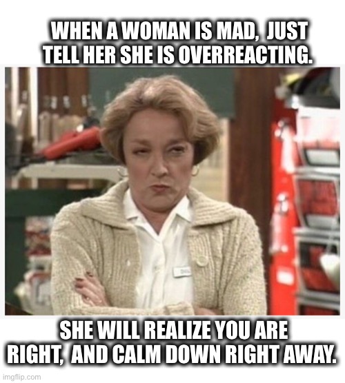 How to fix a mad woman | WHEN A WOMAN IS MAD,  JUST TELL HER SHE IS OVERREACTING. SHE WILL REALIZE YOU ARE RIGHT,  AND CALM DOWN RIGHT AWAY. | image tagged in mad,angry,woman,reaction,memes,meme | made w/ Imgflip meme maker