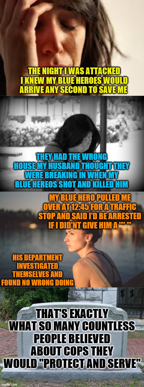 THE NIGHT I WAS ATTACKED I KNEW MY BLUE HEROES WOULD ARRIVE ANY SECOND TO SAVE ME; THEY HAD THE WRONG HOUSE MY HUSBAND THOUGHT THEY WERE BREAKING IN WHEN MY BLUE HEREOS SHOT AND KILLED HIM; MY BLUE HERO PULLED ME OVER AT 12:45 FOR A TRAFFIC STOP AND SAID I'D BE ARRESTED IF I DID'NT GIVE HIM A '''' '''; HIS DEPARTMENT INVESTIGATED THEMSELVES AND FOUND NO WRONG DOING; THAT'S EXACTLY WHAT SO MANY COUNTLESS PEOPLE BELIEVED ABOUT COPS THEY WOULD "PROTECT AND SERVE" | image tagged in sad woman,gravestone,crying lady | made w/ Imgflip meme maker