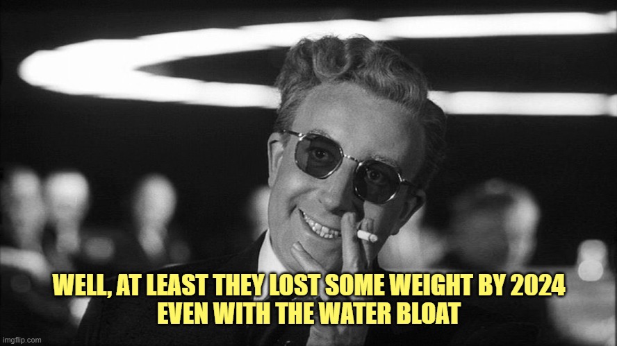 Doctor Strangelove says... | WELL, AT LEAST THEY LOST SOME WEIGHT BY 2024
EVEN WITH THE WATER BLOAT | image tagged in doctor strangelove says | made w/ Imgflip meme maker