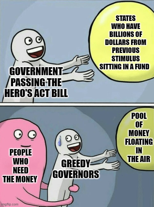 Running Away Balloon Meme | STATES WHO HAVE BILLIONS OF DOLLARS FROM PREVIOUS STIMULUS SITTING IN A FUND; GOVERNMENT PASSING THE HERO'S ACT BILL; POOL OF MONEY FLOATING IN THE AIR; PEOPLE WHO NEED THE MONEY; GREEDY GOVERNORS | image tagged in memes,running away balloon | made w/ Imgflip meme maker