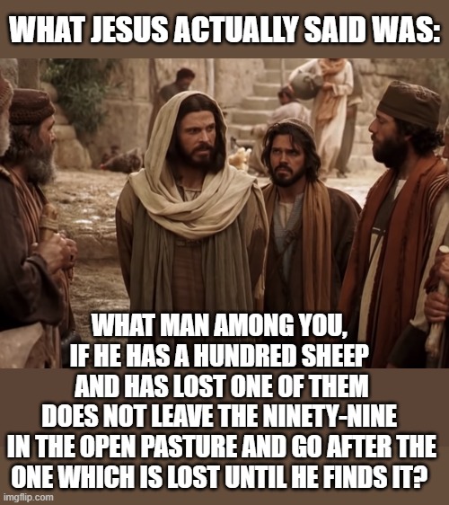 WHAT JESUS ACTUALLY SAID WAS: WHAT MAN AMONG YOU, 
IF HE HAS A HUNDRED SHEEP 
AND HAS LOST ONE OF THEM
DOES NOT LEAVE THE NINETY-NINE 
IN TH | made w/ Imgflip meme maker