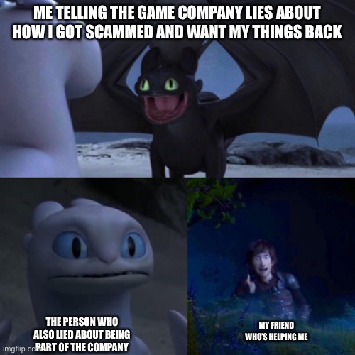 night fury | ME TELLING THE GAME COMPANY LIES ABOUT HOW I GOT SCAMMED AND WANT MY THINGS BACK; THE PERSON WHO ALSO LIED ABOUT BEING PART OF THE COMPANY; MY FRIEND WHO’S HELPING ME | image tagged in night fury | made w/ Imgflip meme maker