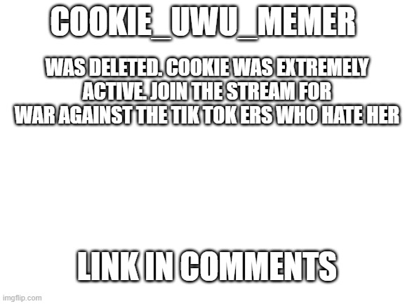 Blank White Template | COOKIE_UWU_MEMER; WAS DELETED. COOKIE WAS EXTREMELY ACTIVE. JOIN THE STREAM FOR WAR AGAINST THE TIK TOK ERS WHO HATE HER; LINK IN COMMENTS | image tagged in blank white template | made w/ Imgflip meme maker