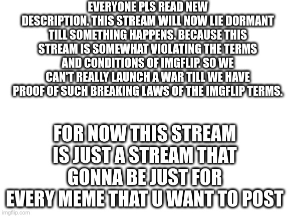 Blank White Template | EVERYONE PLS READ NEW DESCRIPTION. THIS STREAM WILL NOW LIE DORMANT TILL SOMETHING HAPPENS. BECAUSE THIS STREAM IS SOMEWHAT VIOLATING THE TERMS AND CONDITIONS OF IMGFLIP. SO WE CAN'T REALLY LAUNCH A WAR TILL WE HAVE PROOF OF SUCH BREAKING LAWS OF THE IMGFLIP TERMS. FOR NOW THIS STREAM IS JUST A STREAM THAT GONNA BE JUST FOR EVERY MEME THAT U WANT TO POST | image tagged in blank white template | made w/ Imgflip meme maker