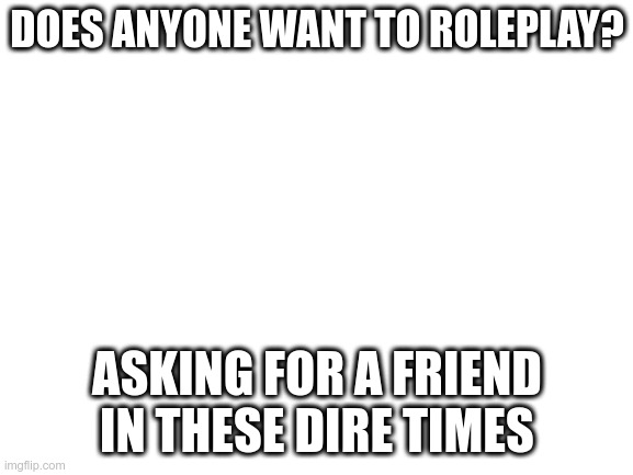 Blank White Template | DOES ANYONE WANT TO ROLEPLAY? ASKING FOR A FRIEND IN THESE DIRE TIMES | image tagged in blank white template | made w/ Imgflip meme maker