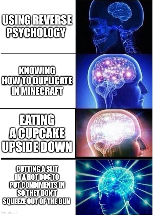 Expanding Brain Meme | USING REVERSE PSYCHOLOGY; KNOWING HOW TO DUPLICATE IN MINECRAFT; EATING A CUPCAKE UPSIDE DOWN; CUTTING A SLIT IN A HOT DOG TO PUT CONDIMENTS IN SO THEY DON’T SQUEEZE OUT OF THE BUN | image tagged in memes,expanding brain | made w/ Imgflip meme maker