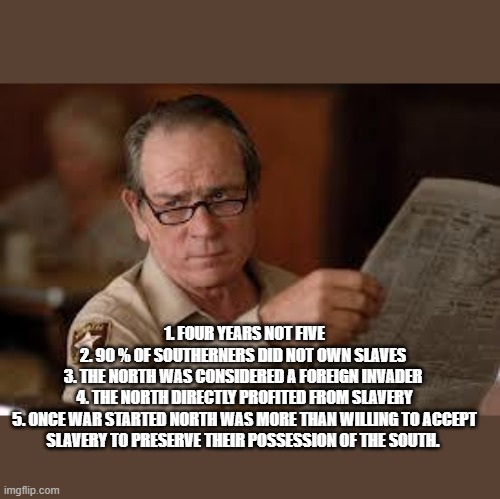 no country for old men tommy lee jones | 1. FOUR YEARS NOT FIVE
2. 90 % OF SOUTHERNERS DID NOT OWN SLAVES 
3. THE NORTH WAS CONSIDERED A FOREIGN INVADER 
4. THE NORTH DIRECTLY PROFI | image tagged in no country for old men tommy lee jones | made w/ Imgflip meme maker