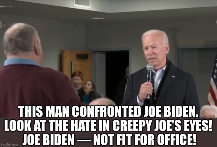 Joe Biden — an angry and out of control old man. That’s all he is! | THIS MAN CONFRONTED JOE BIDEN. 
LOOK AT THE HATE IN CREEPY JOE’S EYES! 
JOE BIDEN — NOT FIT FOR OFFICE! | image tagged in joe biden,biden,creepy joe biden,election 2020,donald trump,presidential election | made w/ Imgflip meme maker