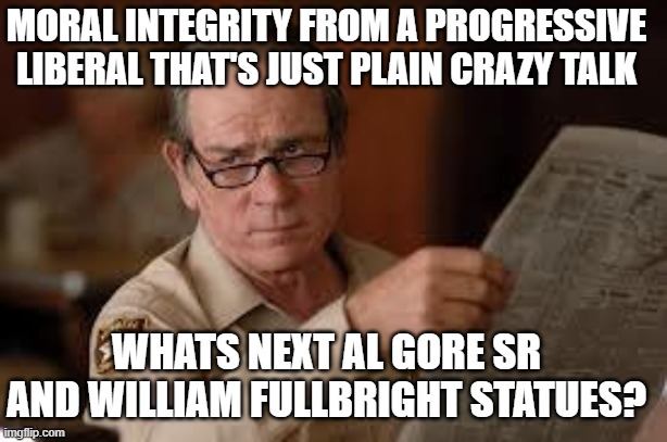 no country for old men tommy lee jones | WHATS NEXT AL GORE SR AND WILLIAM FULLBRIGHT STATUES? MORAL INTEGRITY FROM A PROGRESSIVE LIBERAL THAT'S JUST PLAIN CRAZY TALK | image tagged in no country for old men tommy lee jones | made w/ Imgflip meme maker