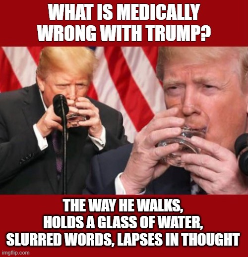 What is the White House hiding? | WHAT IS MEDICALLY WRONG WITH TRUMP? THE WAY HE WALKS, HOLDS A GLASS OF WATER, SLURRED WORDS, LAPSES IN THOUGHT | image tagged in trump,mini strokes,alzheimer's,neurological disorder,unfit | made w/ Imgflip meme maker