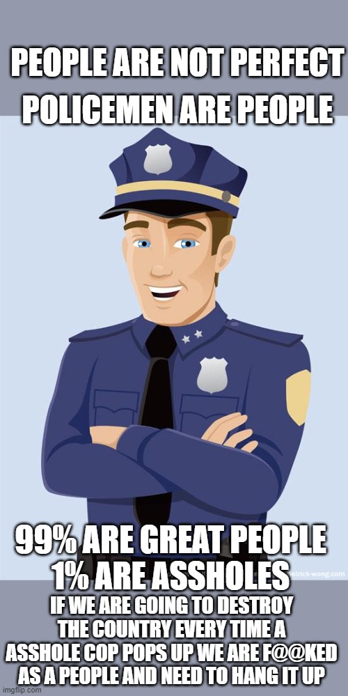 PEOPLE ARE NOT PERFECT; POLICEMEN ARE PEOPLE; 99% ARE GREAT PEOPLE
1% ARE ASSHOLES; IF WE ARE GOING TO DESTROY THE COUNTRY EVERY TIME A ASSHOLE COP POPS UP WE ARE F@@KED AS A PEOPLE AND NEED TO HANG IT UP | image tagged in blm,democrats,police,2020 elections | made w/ Imgflip meme maker
