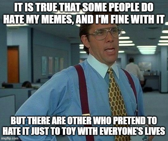 That Would Be Great Meme | IT IS TRUE THAT SOME PEOPLE DO HATE MY MEMES, AND I'M FINE WITH IT BUT THERE ARE OTHER WHO PRETEND TO HATE IT JUST TO TOY WITH EVERYONE'S LI | image tagged in memes,that would be great | made w/ Imgflip meme maker